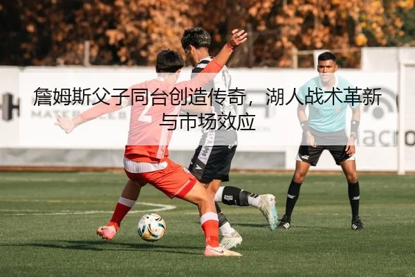 詹姆斯父子同台创造传奇，湖人战术革新与市场效应